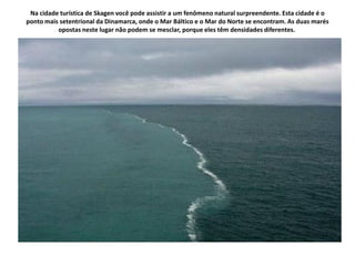 Na cidade turística de Skagen você pode assistir a um fenômeno natural surpreendente. Esta cidade é o
ponto mais setentrional da Dinamarca, onde o Mar Báltico e o Mar do Norte se encontram. As duas marés
          opostas neste lugar não podem se mesclar, porque eles têm densidades diferentes.
 