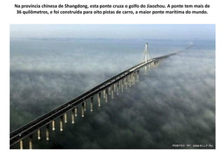 Na província chinesa de Shangdong, esta ponte cruza o golfo do Jiaozhou. A ponte tem mais de
 36 quilômetros, e foi construída para oito pistas de carro, a maior ponte marítima do mundo.
 