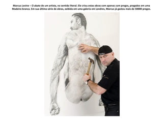Marcus Levine – O abate de um artista, no sentido literal. Ele criou estas obras com apenas com pregos, pregados em uma
Madeira branca. Em sua última série de obras, exibida em uma galeria em Londres, Marcus já gastou mais de 50000 pregos.
 