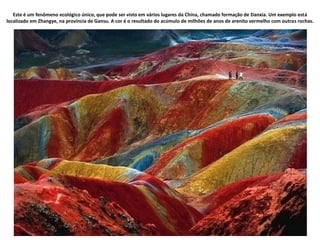 Este é um fenômeno ecológico único, que pode ser visto em vários lugares da China, chamado formação de Danxia. Um exemplo está
localizado em Zhangye, na província de Gansu. A cor é o resultado do acúmulo de milhões de anos de arenito vermelho com outras rochas.
 