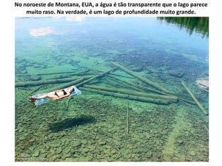 No noroeste de Montana, EUA, a água é tão transparente que o lago parece
    muito raso. Na verdade, é um lago de profundidade muito grande.
 