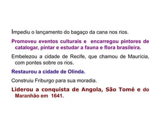 Impediu o lançamento do bagaço da cana nos rios.
Promoveu eventos culturais e encarregou pintores de
 catalogar, pintar e estudar a fauna e flora brasileira.
Embelezou a cidade de Recife, que chamou de Maurícia,
 com pontes sobre os rios.
Restaurou a cidade de Olinda.
Construiu Friburgo para sua moradia.
Liderou a conquista de Angola, São Tomé e do
 Maranhão em 1641.
 