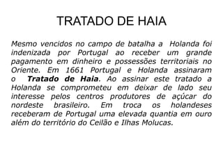 TRATADO DE HAIA
Mesmo vencidos no campo de batalha a Holanda foi
indenizada por Portugal ao receber um grande
pagamento em dinheiro e possessões territoriais no
Oriente. Em 1661 Portugal e Holanda assinaram
o    Tratado de Haia. Ao assinar este tratado a
Holanda se comprometeu em deixar de lado seu
interesse pelos centros produtores de açúcar do
nordeste brasileiro. Em troca os holandeses
receberam de Portugal uma elevada quantia em ouro
além do território do Ceilão e Ilhas Molucas.
 