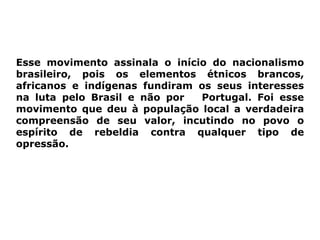 Esse movimento assinala o início do nacionalismo
brasileiro, pois os elementos étnicos brancos,
africanos e indígenas fundiram os seus interesses
na luta pelo Brasil e não por  Portugal. Foi esse
movimento que deu à população local a verdadeira
compreensão de seu valor, incutindo no povo o
espírito de rebeldia contra qualquer tipo de
opressão.
 