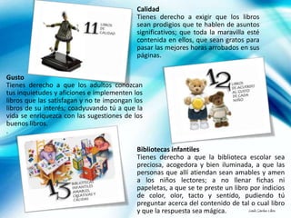 Calidad
                                            Tienes derecho a exigir que los libros
                                            sean prodigios que te hablen de asuntos
                                            significativos; que toda la maravilla esté
                                            contenida en ellos, que sean gratos para
                                            pasar las mejores horas arrobados en sus
                                            páginas.


Gusto
Tienes derecho a que los adultos conozcan
tus inquietudes y aficiones e implementen los
libros que las satisfagan y no te impongan los
libros de su interés; coadyuvando tú a que la
vida se enriquezca con las sugestiones de los
buenos libros.
.

                                            Bibliotecas infantiles
                                            Tienes derecho a que la biblioteca escolar sea
                                            preciosa, acogedora y bien iluminada, a que las
                                            personas que allí atiendan sean amables y amen
                                            a los niños lectores; a no llenar fichas ni
                                            papeletas, a que se te preste un libro por indicios
                                            de color, olor, tacto y sentido, pudiendo tú
                                            preguntar acerca del contenido de tal o cual libro
                                            y que la respuesta sea mágica.        Danilo Sánchez Lihón
 