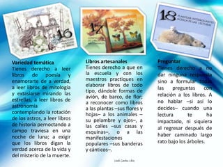 Variedad temática              Libros artesanales                  Preguntar
Tienes derecho a leer          Tienes derecho a que en             Tienes derecho a no
libros de poesía y             la escuela y con los                dar ninguna respuesta
enamorarte de a verdad,        maestros practiques en              sino a formular todas
a leer libros de mitología     elaborar libros de todo
                                                                   las    preguntas     con
y extasiarse mirando las       tipo, dándole formas de
                               avión, de barco, de flor;           relación a los libros. A
estrellas, a leer libros de                                        no hablar –si así lo
                               a reconocer como libros
astronomía                     a las plantas –sus flores y         decides– cuando una
contemplando la rotación       hojas– a los animales –             lectura       te       ha
de los astros, a leer libros   su pelambre y ojos–, a              impactado, ni siquiera
de historia pernoctando a      las calles –sus casas y
campo traviesa en una                                              al regresar después de
                               esquinas–, o a las
noche de luna; a exigir                                            haber caminado largo
                               manifestaciones
que los libros digan la        populares –sus banderas             rato bajo los árboles.
verdad acerca de la vida y     y cánticos–.
del misterio de la muerte.
                                            Danilo Sánchez Lihón
 