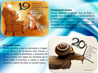 Comprensión lectora
                                                   Tienes derecho a pensar que la frase u
                                                   oración más marginal de un texto contiene
                                                   la idea principal, si a ti te parece; a que las
                                                   pruebas de comprensión lectora las
                                                   resuelvan los profesores o, de lo contrario,
                                                   se arranquen esas páginas.




Un mundo nuevo
Tienes derecho a que tu concepto e imagen
de los libros y de la lectura sean únicos, a
perfilar en ellos tu identidad, a enlazarte allí
mano a mano con todos los hombres de la
tierra, vivos o muertos; a volver a soñar y
construir a partir de ellos un mundo nuevo.

                                                                                      Danilo Sánchez Lihón
 