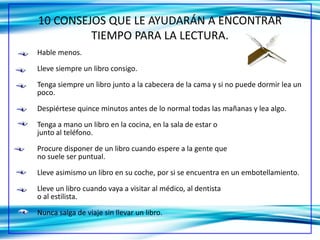 10 CONSEJOS QUE LE AYUDARÁN A ENCONTRAR
         TIEMPO PARA LA LECTURA.
Hable menos.

Lleve siempre un libro consigo.

Tenga siempre un libro junto a la cabecera de la cama y si no puede dormir lea un
poco.

Despiértese quince minutos antes de lo normal todas las mañanas y lea algo.

Tenga a mano un libro en la cocina, en la sala de estar o
junto al teléfono.

Procure disponer de un libro cuando espere a la gente que
no suele ser puntual.

Lleve asimismo un libro en su coche, por si se encuentra en un embotellamiento.

Lleve un libro cuando vaya a visitar al médico, al dentista
o al estilista.
Nunca salga de viaje sin llevar un libro.
 