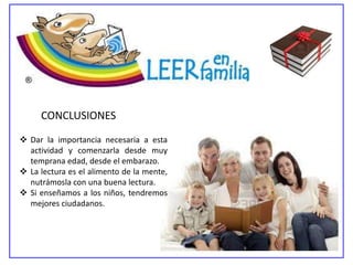 CONCLUSIONES
 Dar la importancia necesaria a esta
  actividad y comenzarla desde muy
  temprana edad, desde el embarazo.
 La lectura es el alimento de la mente,
  nutrámosla con una buena lectura.
 Si enseñamos a los niños, tendremos
  mejores ciudadanos.
 