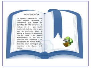 INTRODUCCIÓN
La siguiente presentación, tiene
como objetivo reconocer la
importancia que tienen los
Derechos del niño en torno a la
lectura, en el       que resulta
involucrado todo su entorno para
que los motivemos desde el
vientre y sigamos fortaleciéndolo
con los niños y los jóvenes
especialmente, ya que son la
población más vulnerable a las
distracciones del mundo de hoy y
debemos crear estrategias para
incentivar a los jóvenes a la
lectura.
 
