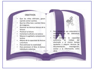 OBJETIVOS
•   Que los niños disfruten, gocen
    oyendo contar cuentos.
•   Que los niños lean, cuenten libros
    de imágenes.
•   Dominar las técnicas básicas de la
    lectura.
•   Practicar la lectura                 •   Para animar al uso sistemático y
•   Fomentar la afición a la Lectura         continuado de las bibliotecas
•   Mejorar la agilidad y comprensión        escolares.
    lectora                              •   Para estimular la capacidad
•   Mejora de la capacidad de lectura        autónoma     de    trabajo     del
    y escritura                              alumnado y al mismo tiempo
•   Para estimular la creatividad.           ayudarles a adquirir técnicas de
•   Para promover el libro, la lectura       documentación,      investigación,
    individual y colectiva.                  acceso a la información, entre
                                             otras.
 
