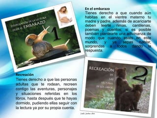 En el embarazo
                                            Tienes derecho a que cuando aún
                                            habitas en el vientre materno tu
                                            madre y padre, además de acariciarte
                                            deben leerte rimas, cantilenas,
                                            poemas y cuentos; si es posible
                                            también plantearte una adivinanza de
                                            modo que cuando estés en este
                                            mundo,     y   ya    sepas    hablar,
                                            sorprendas a todos dando la
                                            respuesta.




Recreación
Tienes derecho a que las personas
adultas que te rodean, recreen
contigo las aventuras, personajes
y situaciones referidas en los
libros, hasta después que te hayas
dormido, pudiendo ellas seguir con
la lectura ya por su propia cuenta.
                                      Danilo Sánchez Lihón
 