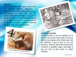 Especial
Tienes derecho a exigir que la lectura sea
un espacio mágico, admirable y
sorprendente; a que todos reconozcan y
contribuyan a hacer de ella un
acontecimiento fascinante; y a leer en las
orillas del mar, en la cumbre las colinas,
en un bote surcando el río o trepado en
la copa de los árboles. También a leer los
libros al revés, si ése es tu deseo.



                                             Lectura en voz alta
                                             Tienes derecho a que los adultos en tu
                                             casa, en la escuela u otro sitio, te lean en
                                             alta voz los pasajes de los libros que más
                                             te interesan y que al leer su voz sea
                                             hermosa, afectiva, plena de resonancias;
                                             tronante o apacible según convenga; y
                                             que en ella la vida cante su mejor
                                             melodía.
                                                                             Danilo Sánchez Lihón
 