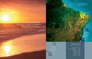 O amarelo brilhante do sol, o azul imenso do oceano e o branco
                    puro da dunas vão compor um cenário mágico para se viver à
                    beira mar, na mais surpreendente localização do litoral cearense.




                                                                          FORTALEZA




     O sol sempre
aparece no Ceará.
    Faça o mesmo.




                            Distância em
                           horas de voo:

                          São Paulo            –   03:15
                    Belo Horizonte             –   02:30
                            Brasília           –   02:20
                            Goiânia            –   02:45
                            Manaus             –   03:10
                              Belém            –   01:30
                            São Luís           –   01:00
 