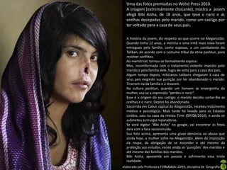 Uma das fotos premiadas no Wolrd Press 2010.
                A imagem (extremamente chocante), mostra a jovem
                afegã Bibi Aisha, de 18 anos, que teve o nariz e as
                orelhas decepadas pelo marido, como um castigo por
                ter voltado para a casa de seus pais.

                A história da jovem, diz respeito ao que ocorre no Afeganistão.
                Quando tinha 12 anos, a menina e uma irmã mais nova foram
                entregues pela família, como esposas, a um combatente do
                Taliban, de acordo com o costume tribal da etnia pashtun, para
                resolver conflitos.
                Ao menstruar, tornou-se formalmente esposa.
                Mas, incomformada com o tratamento violento imposto pelo
                marido e pela família dele, fugiu de volta para a casa dos pais.
                Algum tempo depois, milicianos talibans chegaram à casa de
                seus pais exigindo sua punição por ter abandonado o marido.
                Tirarram-na da família e a levaram.
                Na cultura pashtun, quando um homem se envergonha da
                mulher, usa-se a expressão “perdeu o nariz”.
                Esse é a origem do seu castigo: o marido decidiu cortar-lhe as
                orelhas e o nariz. Depois foi abandonada.
                Socorrida em Cabul, capital do Afeganistão, recebeu tratamento
                médico e psicológico. Mais tarde foi levada para os Estados
                Unidos, saiu na capa da revista Time (09/08/2010), e ainda se
                submeteu a cirurgia reparadoras.
                Se você digitar “Bibi Aisha” no google, vai encontrar as fotos
                dela com a face reconstruída.
                Sua foto acima, apresenta uma grave denúncia ao abuso que
                ainda hoje, a mulher sofre no Afeganistão. Além da imposição
                da roupa, da obrigação de se esconder e até mesmo da
                proibição aos estudos, existe ainda as ‘punições’ dos maridos e
                até mesmo das famílias dos maridos.
                Bibi Aisha, apresenta em pessoa e sofrimento essa triste
                realidade.
Apresentação elaborada pela Professora FERNANDA LOPES, disciplina de Geografia
 
