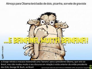 a charge retrata o macaco mostrando uma ‘banana’ para o presidente Obama, que veio ao
Brasil, mas não mudou muito o seu discurso em relação à visita anterior do então presidente
dos EUA, George W. Bush, ao Brasil.       Apresentação elaborada pela Professora FERNANDA LOPES, disciplina de Geografia
 