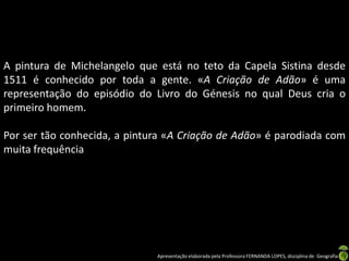 A pintura de Michelangelo que está no teto da Capela Sistina desde
1511 é conhecido por toda a gente. «A Criação de Adão» é uma
representação do episódio do Livro do Génesis no qual Deus cria o
primeiro homem.

Por ser tão conhecida, a pintura «A Criação de Adão» é parodiada com
muita frequência




                              Apresentação elaborada pela Professora FERNANDA LOPES, disciplina de Geografia
 