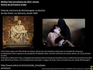 Melhor foto jornalística de 2011 retrata
drama da primavera árabe

Pietà de mármore de Michelangelo, na Basílica
de São Pedro, no Vaticano, desde 1499




Uma mulher segura seu filho ferido nos braços, dentro de uma mesquita usada como um hospital de campo por
manifestantes contra o governo do presidente Ali Abdullah Saleh, durante confrontos em Sanaa, Iêmen, em 15 de outubro
de 2011.
Publicada no New York Times, a fotografia do espanhol Samuel Aranda foi escolhida como a melhor foto jornalística de 2011
pelo World Press Photo, e foi imediatamente associada à imagem da Pietà, ícone na história da arte, desde Michelangelo.


http://www.select.art.br/article/da_hora/pieta
primavera                                 Apresentação elaborada pela Professora FERNANDA LOPES, disciplina de Geografia
 