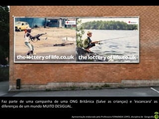 Faz parte de uma campanha de uma ONG Britânica (Salve as crianças) e ‘escancara’ as
diferenças de um mundo MUITO DESIGUAL.

                                     Apresentação elaborada pela Professora FERNANDA LOPES, disciplina de Geografia
 