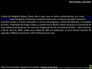 Dois tempos, uma foto




A ideia do fotógrafo Shawn Clover não é nova: que eu tenha conhecimento, já o russo Sergey
Larenkov usara fotografia, Photoshop e paciência para colar e misturar passado e presente.
Larenkov evocou a II Guerra Mundial e o cerco a Leninegrado, a defesa de Moscovo, a ocupação
de Paris, a libertação de Praga e Viena, o assalto final a Berlim; Clover foi buscar as memórias de
uma cidade destroçada por um sismo de magnitude de 8.0 na Escala de Richter – São Francisco,
a 18 de abril de 1906, então uma cidade de 400 mil habitantes. A terra tremou durante 28
segundos. Milhares morreram e 225 mil ficaram sem casa




http://www.bitaites.org/porreiro-pa/dois-tempos-uma-foto/ Professora FERNANDA LOPES, disciplina de Geografia
                                          Apresentação elaborada pela
 