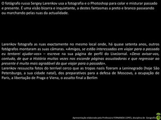 O fotógrafo russo Sergey Larenkov usa a fotografia e o Photoshop para colar e misturar passado
e presente. É uma visão bizarra e inquietante, a destes fantasmas a preto e branco passeando
ou marchando pelas ruas da actualidade.




Larenkov fotografa as ruas exactamente no mesmo local onde, há quase setenta anos, outros
fotógrafos montaram as suas câmaras. «Amigos, se estão interessados em viajar para o passado
eu tentarei ajudar-vos» – escreve na sua página de perfil do LiveJornal. «Devo avisar-vos,
contudo, de que a História muitas vezes nos esconde páginas assustadoras e que regressar ao
presente é muito mais agradável do que viajar para o passado».
Larenkov ressuscita fotos do terrível cerco que as tropas nazis fizeram a Leninegrado (hoje São
Petersburgo, a sua cidade natal), dos preparativos para a defesa de Moscovo, a ocupação de
Paris, a libertação de Praga e Viena, o assalto final a Berlim




                                          Apresentação elaborada pela Professora FERNANDA LOPES, disciplina de Geografia
 