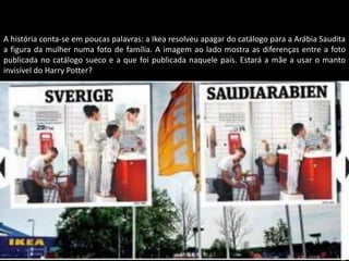 A história conta-se em poucas palavras: a Ikea resolveu apagar do catálogo para a Arábia Saudita
a figura da mulher numa foto de família. A imagem ao lado mostra as diferenças entre a foto
publicada no catálogo sueco e a que foi publicada naquele país. Estará a mãe a usar o manto
invisível do Harry Potter?




                                           Apresentação elaborada pela Professora FERNANDA LOPES, disciplina de Geografia
 