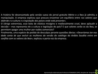 A história foi desencantada pela versão sueca do jornal gratuito Metro e a Ikea já admitiu a
manipulação. A empresa explicou que procura encontrar um equilíbrio entre «os valores que
defende e a cultura e a legislação dos países onde está presente».
O clérigo extremista, esse bota de elástico misógino e medievalmente cruel, deve aplaudir a
decisão – mas representa ele a cultura e legislação do país? E que valores serão os da Ikea, se
permitem apagar uma mulher por razões comerciais?
Finalmente, uma espécie de pedido de desculpas perante questões óbvias: «Deveríamos ter-nos
dado conta de que excluir as mulheres da versão do catálogo da Arábia Saudita entra em
conflito com os valores da Ikea», explicou o porta-voz da empresa.




                                          Apresentação elaborada pela Professora FERNANDA LOPES, disciplina de Geografia
 