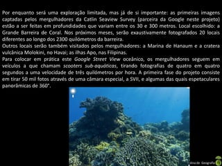 Por enquanto será uma exploração limitada, mas já de si importante: as primeiras imagens
captadas pelos mergulhadores da Catlin Seaview Survey (parceira da Google neste projeto)
estão a ser feitas em profundidades que variam entre os 30 e 300 metros. Local escolhido: a
Grande Barreira de Coral. Nos próximos meses, serão exaustivamente fotografados 20 locais
diferentes ao longo dos 2300 quilómetros da barreira.
Outros locais serão também visitados pelos mergulhadores: a Marina de Hanaum e a cratera
vulcânica Molokini, no Havai; as ilhas Apo, nas Filipinas.
Para colocar em prática este Google Street View oceânico, os mergulhadores seguem em
veículos a que chamam scooters sub-aquáticas, tirando fotografias de quatro em quatro
segundos a uma velocidade de três quilómetros por hora. A primeira fase do projeto consiste
em tirar 50 mil fotos através de uma câmara especial, a SVII, e algumas das quais espetaculares
panorâmicas de 360°.




                                          Apresentação elaborada pela Professora FERNANDA LOPES, disciplina de Geografia
 