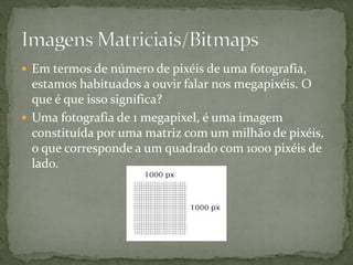  Em termos de número de pixéis de uma fotografia,
estamos habituados a ouvir falar nos megapixéis. O
que é que isso significa?
 Uma fotografia de 1 megapixel, é uma imagem
constituída por uma matriz com um milhão de pixéis,
o que corresponde a um quadrado com 1000 pixéis de
lado.
 