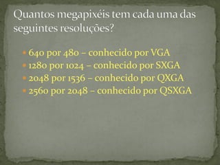  640 por 480 – conhecido por VGA
 1280 por 1024 – conhecido por SXGA
 2048 por 1536 – conhecido por QXGA
 2560 por 2048 – conhecido por QSXGA
 