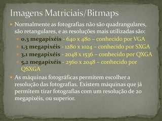  Normalmente as fotografias não são quadrangulares,
são retangulares, e as resoluções mais utilizadas são:
 0,3 megapixéis - 640 x 480 – conhecido por VGA
 1,3 megapixéis - 1280 x 1024 – conhecido por SXGA
 3,1 megapixéis - 2048 x 1536 – conhecido por QXGA
 5,2 megapixéis - 2560 x 2048 – conhecido por
QSXGA
 As máquinas fotográficas permitem escolher a
resolução das fotografias. Existem máquinas que já
permitem tirar fotografias com um resolução de 20
megapixéis, ou superior.
 