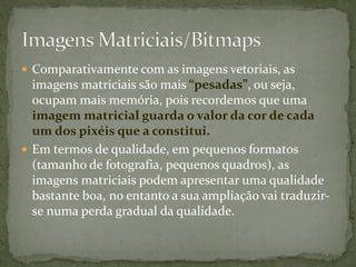  Comparativamente com as imagens vetoriais, as
imagens matriciais são mais “pesadas”, ou seja,
ocupam mais memória, pois recordemos que uma
imagem matricial guarda o valor da cor de cada
um dos pixéis que a constitui.
 Em termos de qualidade, em pequenos formatos
(tamanho de fotografia, pequenos quadros), as
imagens matriciais podem apresentar uma qualidade
bastante boa, no entanto a sua ampliação vai traduzir-
se numa perda gradual da qualidade.
 