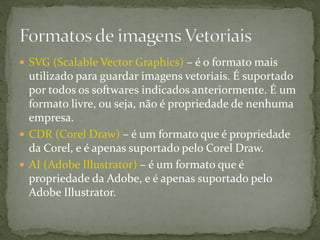  SVG (Scalable Vector Graphics) – é o formato mais
utilizado para guardar imagens vetoriais. É suportado
por todos os softwares indicados anteriormente. É um
formato livre, ou seja, não é propriedade de nenhuma
empresa.
 CDR (Corel Draw) – é um formato que é propriedade
da Corel, e é apenas suportado pelo Corel Draw.
 AI (Adobe Illustrator) – é um formato que é
propriedade da Adobe, e é apenas suportado pelo
Adobe Illustrator.
 