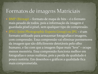  BMP (Bitmap) – formato de mapa de bits – é o formato
mais pesado de todos, pois a informação da imagem é
guardada pixel a pixel, sem qualquer tipo de compressão.
 JPEG (Joint Photographic Experts Group) ou JPG – é um
formato utilizado para armazenar fotografias e imagens,
com compressão. Essa compressão vai eliminar pormenores
da imagem que são dificilmente detetáveis pelo olho
humano, e faz com que a imagem fique mais “leve” – ocupe
menos memória. Essa compressão funciona melhor em
fotografias e cenas realistas, pois a perda de qualidade é
pouco notória. Em desenhos e gráficos a qualidade fica
mais comprometida.
 