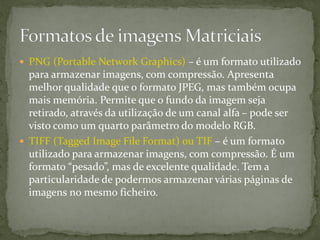  PNG (Portable Network Graphics) – é um formato utilizado
para armazenar imagens, com compressão. Apresenta
melhor qualidade que o formato JPEG, mas também ocupa
mais memória. Permite que o fundo da imagem seja
retirado, através da utilização de um canal alfa – pode ser
visto como um quarto parâmetro do modelo RGB.
 TIFF (Tagged Image File Format) ou TIF – é um formato
utilizado para armazenar imagens, com compressão. É um
formato “pesado”, mas de excelente qualidade. Tem a
particularidade de podermos armazenar várias páginas de
imagens no mesmo ficheiro.
 