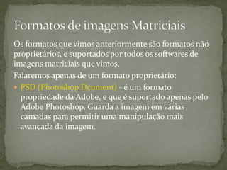 Os formatos que vimos anteriormente são formatos não
proprietários, e suportados por todos os softwares de
imagens matriciais que vimos.
Falaremos apenas de um formato proprietário:
 PSD (Photoshop Dcument) - é um formato
propriedade da Adobe, e que é suportado apenas pelo
Adobe Photoshop. Guarda a imagem em várias
camadas para permitir uma manipulação mais
avançada da imagem.
 
