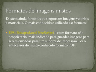 Existem ainda formatos que suportam imagens vetoriais
e matriciais. O mais conhecido e utilizado é o formato:
 EPS (Encapsulated PostScript) - é um formato não
proprietário, mais indicado para guardar imagens para
serem enviadas para um suporte de impressão. Foi o
antecessor do muito conhecido formato PDF.
 