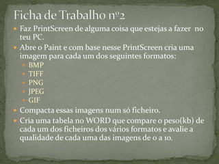  Faz PrintScreen de alguma coisa que estejas a fazer no
teu PC.
 Abre o Paint e com base nesse PrintScreen cria uma
imagem para cada um dos seguintes formatos:
 BMP
 TIFF
 PNG
 JPEG
 GIF
 Compacta essas imagens num só ficheiro.
 Cria uma tabela no WORD que compare o peso(kb) de
cada um dos ficheiros dos vários formatos e avalie a
qualidade de cada uma das imagens de 0 a 10.
 