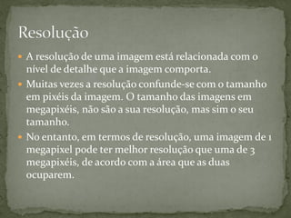  A resolução de uma imagem está relacionada com o
nível de detalhe que a imagem comporta.
 Muitas vezes a resolução confunde-se com o tamanho
em pixéis da imagem. O tamanho das imagens em
megapixéis, não são a sua resolução, mas sim o seu
tamanho.
 No entanto, em termos de resolução, uma imagem de 1
megapixel pode ter melhor resolução que uma de 3
megapixéis, de acordo com a área que as duas
ocuparem.
 