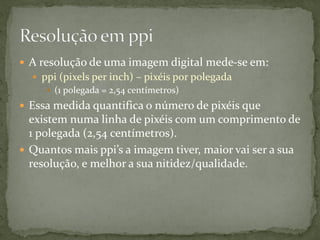  A resolução de uma imagem digital mede-se em:
 ppi (pixels per inch) – pixéis por polegada
 (1 polegada = 2,54 centímetros)
 Essa medida quantifica o número de pixéis que
existem numa linha de pixéis com um comprimento de
1 polegada (2,54 centímetros).
 Quantos mais ppi’s a imagem tiver, maior vai ser a sua
resolução, e melhor a sua nitidez/qualidade.
 