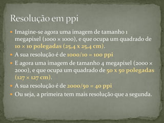  Imagine-se agora uma imagem de tamanho 1
megapixel (1000 × 1000), e que ocupa um quadrado de
10 × 10 polegadas (25,4 x 25,4 cm).
 A sua resolução é de 1000/10 = 100 ppi
 E agora uma imagem de tamanho 4 megapixel (2000 ×
2000), e que ocupa um quadrado de 50 x 50 polegadas
(127 × 127 cm).
 A sua resolução é de 2000/50 = 40 ppi
 Ou seja, a primeira tem mais resolução que a segunda.
 