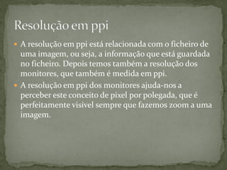  A resolução em ppi está relacionada com o ficheiro de
uma imagem, ou seja, a informação que está guardada
no ficheiro. Depois temos também a resolução dos
monitores, que também é medida em ppi.
 A resolução em ppi dos monitores ajuda-nos a
perceber este conceito de pixel por polegada, que é
perfeitamente visível sempre que fazemos zoom a uma
imagem.
 