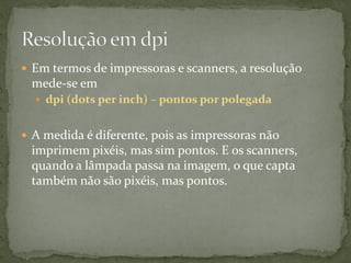  Em termos de impressoras e scanners, a resolução
mede-se em
 dpi (dots per inch) – pontos por polegada
 A medida é diferente, pois as impressoras não
imprimem pixéis, mas sim pontos. E os scanners,
quando a lâmpada passa na imagem, o que capta
também não são pixéis, mas pontos.
 