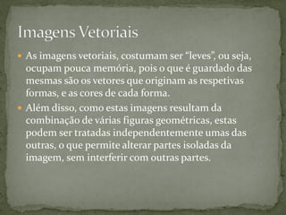  As imagens vetoriais, costumam ser “leves”, ou seja,
ocupam pouca memória, pois o que é guardado das
mesmas são os vetores que originam as respetivas
formas, e as cores de cada forma.
 Além disso, como estas imagens resultam da
combinação de várias figuras geométricas, estas
podem ser tratadas independentemente umas das
outras, o que permite alterar partes isoladas da
imagem, sem interferir com outras partes.
 