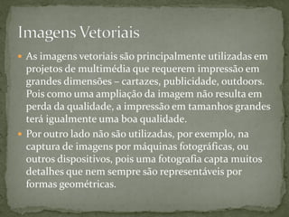  As imagens vetoriais são principalmente utilizadas em
projetos de multimédia que requerem impressão em
grandes dimensões – cartazes, publicidade, outdoors.
Pois como uma ampliação da imagem não resulta em
perda da qualidade, a impressão em tamanhos grandes
terá igualmente uma boa qualidade.
 Por outro lado não são utilizadas, por exemplo, na
captura de imagens por máquinas fotográficas, ou
outros dispositivos, pois uma fotografia capta muitos
detalhes que nem sempre são representáveis por
formas geométricas.
 