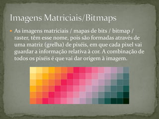  As imagens matriciais / mapas de bits / bitmap /
raster, têm esse nome, pois são formadas através de
uma matriz (grelha) de pixéis, em que cada pixel vai
guardar a informação relativa à cor. A combinação de
todos os pixéis é que vai dar origem à imagem.
 