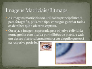  As imagens matriciais são utilizadas principalmente
para fotografia, pois este tipo, consegue guardar todos
os detalhes que a objetiva captura.
 Ou seja, a imagem capturada pela objetiva é dividida
numa grelha constituída por milhões de pixéis, e cada
um desses pixéis vai armazenar a cor daquilo que está
na respetiva posição.
 
