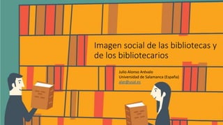 Imagen social de las bibliotecas y
de los bibliotecarios
Julio Alonso Arévalo
Universidad de Salamanca (España)
alar@usal.es
 