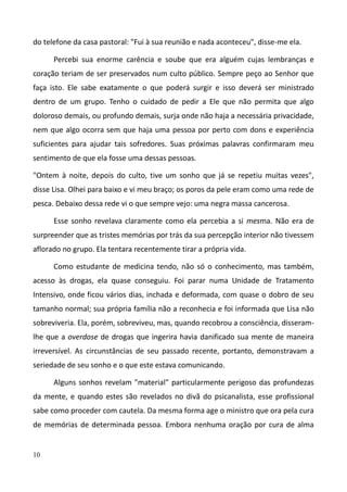 10
do telefone da casa pastoral: "Fui à sua reunião e nada aconteceu", disse-me ela.
Percebi sua enorme carência e soube que era alguém cujas lembranças e
coração teriam de ser preservados num culto público. Sempre peço ao Senhor que
faça isto. Ele sabe exatamente o que poderá surgir e isso deverá ser ministrado
dentro de um grupo. Tenho o cuidado de pedir a Ele que não permita que algo
doloroso demais, ou profundo demais, surja onde não haja a necessária privacidade,
nem que algo ocorra sem que haja uma pessoa por perto com dons e experiência
suficientes para ajudar tais sofredores. Suas próximas palavras confirmaram meu
sentimento de que ela fosse uma dessas pessoas.
"Ontem à noite, depois do culto, tive um sonho que já se repetiu muitas vezes",
disse Lisa. Olhei para baixo e vi meu braço; os poros da pele eram como uma rede de
pesca. Debaixo dessa rede vi o que sempre vejo: uma negra massa cancerosa.
Esse sonho revelava claramente como ela percebia a si mesma. Não era de
surpreender que as tristes memórias por trás da sua percepção interior não tivessem
aflorado no grupo. Ela tentara recentemente tirar a própria vida.
Como estudante de medicina tendo, não só o conhecimento, mas também,
acesso às drogas, ela quase conseguiu. Foi parar numa Unidade de Tratamento
Intensivo, onde ficou vários dias, inchada e deformada, com quase o dobro de seu
tamanho normal; sua própria família não a reconhecia e foi informada que Lisa não
sobreviveria. Ela, porém, sobreviveu, mas, quando recobrou a consciência, disseram-
lhe que a overdose de drogas que ingerira havia danificado sua mente de maneira
irreversível. As circunstâncias de seu passado recente, portanto, demonstravam a
seriedade de seu sonho e o que este estava comunicando.
Alguns sonhos revelam "material" particularmente perigoso das profundezas
da mente, e quando estes são revelados no divã do psicanalista, esse profissional
sabe como proceder com cautela. Da mesma forma age o ministro que ora pela cura
de memórias de determinada pessoa. Embora nenhuma oração por cura de alma
 