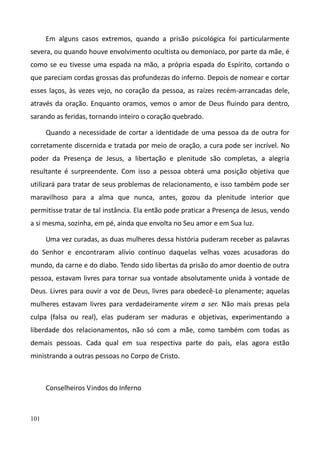 101
Em alguns casos extremos, quando a prisão psicológica foi particularmente
severa, ou quando houve envolvimento ocultista ou demoníaco, por parte da mãe, é
como se eu tivesse uma espada na mão, a própria espada do Espírito, cortando o
que pareciam cordas grossas das profundezas do inferno. Depois de nomear e cortar
esses laços, às vezes vejo, no coração da pessoa, as raízes recém-arrancadas dele,
através da oração. Enquanto oramos, vemos o amor de Deus fluindo para dentro,
sarando as feridas, tornando inteiro o coração quebrado.
Quando a necessidade de cortar a identidade de uma pessoa da de outra for
corretamente discernida e tratada por meio de oração, a cura pode ser incrível. No
poder da Presença de Jesus, a libertação e plenitude são completas, a alegria
resultante é surpreendente. Com isso a pessoa obterá uma posição objetiva que
utilizará para tratar de seus problemas de relacionamento, e isso também pode ser
maravilhoso para a alma que nunca, antes, gozou da plenitude interior que
permitisse tratar de tal instância. Ela então pode praticar a Presença de Jesus, vendo
a si mesma, sozinha, em pé, ainda que envolta no Seu amor e em Sua luz.
Uma vez curadas, as duas mulheres dessa história puderam receber as palavras
do Senhor e encontraram alívio contínuo daquelas velhas vozes acusadoras do
mundo, da carne e do diabo. Tendo sido libertas da prisão do amor doentio de outra
pessoa, estavam livres para tornar sua vontade absolutamente unida à vontade de
Deus. Livres para ouvir a voz de Deus, livres para obedecê-Lo plenamente; aquelas
mulheres estavam livres para verdadeiramente virem a ser. Não mais presas pela
culpa (falsa ou real), elas puderam ser maduras e objetivas, experimentando a
liberdade dos relacionamentos, não só com a mãe, como também com todas as
demais pessoas. Cada qual em sua respectiva parte do país, elas agora estão
ministrando a outras pessoas no Corpo de Cristo.
Conselheiros Vindos do Inferno
 